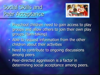 Social Skills and  Peer Acceptance Preschool children need to gain access to play groups and allow others to join their own play groups (turn-taking) Able to request information from the other children about their activities Need to contribute to ongoing discussions among peers Peer-directed aggression is a factor in determining social acceptance among peers. 