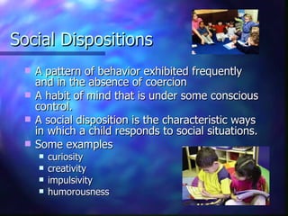 Social Dispositions A pattern of behavior exhibited frequently and in the absence of coercion A habit of mind that is under some conscious control. A social disposition is the characteristic ways in which a child responds to social situations. Some examples  curiosity  creativity impulsivity  humorousness 