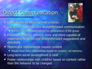 Direct Communication Helps adults be effective with children. Use direct, authentic and straightforward communication Norms, rules and expectations for participation in the group Preschool children become more and more capable of responding to direct and straightforward suggestions and directions. Meaningful relationships require content  Adults must have relationships based on content, not behavior.  Long-term social development is best Foster relationships with children based on content rather than the behavior to be changed. 