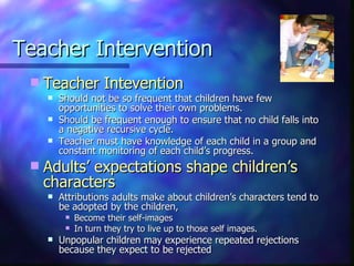 Teacher Intervention Teacher Intevention   Should not be so frequent that children have few opportunities to solve their own problems.  Should be frequent enough to ensure that no child falls into a negative recursive cycle. Teacher must have knowledge of each child in a group and constant monitoring of each child’s progress. Adults’ expectations shape children’s characters Attributions adults make about children’s characters tend to be adopted by the children,  Become their self-images  In turn they try to live up to those self images. Unpopular children may experience repeated rejections because they expect to be rejected 