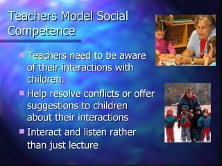 Teachers Model Social Competence Teachers need to be aware of their interactions with children.  Help resolve conflicts or offer suggestions to children about their interactions Interact and listen rather than just lecture   