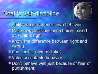 Goal is Self-discipline Ability   to control one’s own behavior Make own decisions and choices based on what is right Know the difference between right and wrong Can correct own mistakes Value acceptable behavior Don’t behave well just because of fear of punishment . 