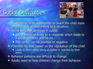 Social Difficulties Misbehavior is an opportunity to teach the child more effective way of responding to a situation. Social behavior develops in cycles Social behavior leads to a response which leads to a social behavior and so on… The cycles can be positive or negative. Potential for bias based on the reputation of the child  Leads to them either being accepted or rejected by their peers. Behavior patterns are difficult to change.  Adults need to help children change their behavior. 