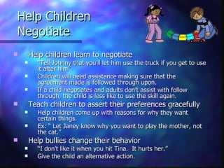Help Children  Negotiate Help children learn to negotiate  “ Tell Johnny that you’ll let him use the truck if you get to use it after him”  Children will need assistance making sure that the agreement made is followed through upon.  If a child negotiates and adults don’t assist with follow through, the child is less like to use the skill again. Teach children to assert their preferences gracefully Help children come up with reasons for why they want certain things.  Ex: “ Let Janey know why you want to play the mother, not the cat.” Help bullies change their behavior  “ I don’t like it when you hit Tina.  It hurts her.”  Give the child an alternative action. 