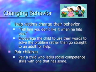Changing Behavior Help victims change their behavior  “ Tell him you don’t like it when he hits you.” Encourage the child to use their words to solve the problem rather than go straight to an adult for help.  Pair children  Pair a child who lacks social competence skills with one that has some. 
