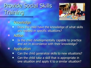 Provide Social Skills  Training Knowledge   Does the child have the knowledge of what skills are needed in specific situations? Action  Is the child developmentally capable to practice and act in accordance with their knowledge? Application Can the child generalize skills to new situations? Can the child take a skill that is appropriate in one situation and apply it to a similar situation? 