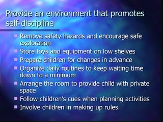 Provide an environment that promotes self-discipline Remove safety hazards and encourage safe exploration Store toys and equipment on low shelves Prepare children for changes in advance Organize daily routines to keep waiting time down to a minimum Arrange the room to provide child with private space Follow children’s cues when planning activities Involve children in making up rules. 