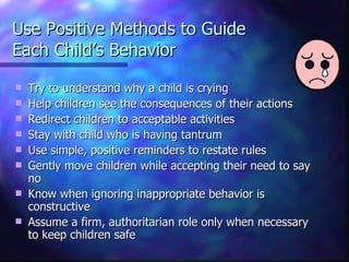 Use Positive Methods to Guide  Each Child’s Behavior Try to understand why a child is crying Help children see the consequences of their actions Redirect children to acceptable activities Stay with child who is having tantrum Use simple, positive reminders to restate rules Gently move children while accepting their need to say no Know when ignoring inappropriate behavior is constructive Assume a firm, authoritarian role only when necessary to keep children safe 