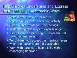 Help Children Understand and Express their Feelings in Acceptable Ways Make it easier to wait for a turn Offer an angry child a soothing activity Give children words for their feelings Model acceptable ways to express anger Listen to children’s crying or words that tell how they are feeling Tell children you accept their feelings, even when their actions are not acceptable Work with parents to help a child with a challenging behavior 