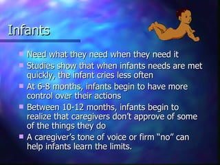 Infants Need what they need when they need it Studies show that when infants needs are met quickly, the infant cries less often At 6-8 months, infants begin to have more control over their actions Between 10-12 months, infants begin to realize that caregivers don’t approve of some of the things they do A caregiver’s tone of voice or firm “no” can help infants learn the limits. 