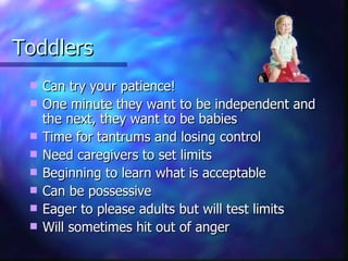 Toddlers Can try your patience! One minute they want to be independent and the next, they want to be babies Time for tantrums and losing control Need caregivers to set limits Beginning to learn what is acceptable Can be possessive Eager to please adults but will test limits Will sometimes hit out of anger 