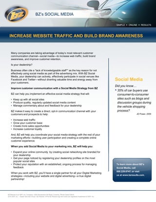 BZ’s SOCIAL MEDIA




  INCREASE WEBSITE TRAFFIC AND BUILD BRAND AWARENESS


    Many companies are taking advantage of today’s most relevant customer
    communication channel—social media—to increase web traffic, build brand
    awareness, and improve customer retention.

    Is your dealership?

    Business often cite a “lack of knowledgeable staff”* as the key reason for not
    effectively using social media as part of the advertising mix. With BZ Social
    Media, your dealership can actively, effectively participate in social venues like
    Facebook and Twitter—without diverting valuable time and energy away from                                                Social Media
    your customers.
                                                                                                                             Did you know…
    Improve customer communication with a Social Media Strategy from BZ
                                                                                                                             • 35% of car buyers use
    BZ can help you implement an effective social media strategy that will:                                                    consumer-to-consumer
    • Keep up with all social sites                                                                                            sites such as blogs and
    • Produce quality, regularly updated social media content                                                                  discussion groups during
    • Manage commentary about and feedback for your dealership                                                                 the vehicle shopping
    BZ makes it easy to create a direct, opt-in communication channel with your                                                process?
    customers and prospects to help:                                                                                                               JD Power, 2009

    •   Increase web traffic
    •   Grow your customer base
    •   Create more sales opportunities
    •   Increase customer loyalty

    And, BZ will help you coordinate your social media strategy with the rest of your
    marketing efforts—building user participation and creating a complete online
    customer experience.

    When you add Social Media to your marketing mix, BZ will help you:

    • Expand your online community by creating social networking site branded for
      your dealership
    • Get your page noticed by registering your dealership profiles on the most
      popular social sites
    • Protect your reputation with an established, ongoing process for managing                                               To learn more about BZ’s
      feedback                                                                                                                Social Media, call
                                                                                                                              888.229.6747, or visit
    When you work with BZ, you’ll have a single partner for all your Digital Marketing
    strategies—including your website and digital advertising—a true digital                                                  us at www.bzresults.com.
    partnership!




BZ Results is an ADP, Inc. Company / 2000 Nooseneck Hill Road, Coventry, Rhode Island 02816
2010 ADP, Inc. – Dealer Services Group / BZ Results / ©The BZ Results logo and name are registered trademarks of ADP, Inc.
 
