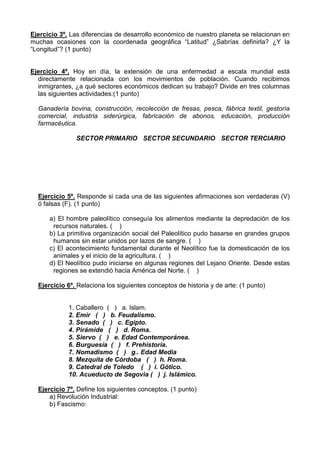 Ejercicio 3º. Las diferencias de desarrollo económico de nuestro planeta se relacionan en
muchas ocasiones con la coordenada geográfica “Latitud” ¿Sabrías definirla? ¿Y la
“Longitud”? (1 punto)


Ejercicio 4º. Hoy en día, la extensión de una enfermedad a escala mundial está
  directamente relacionada con los movimientos de población. Cuando recibimos
  inmigrantes, ¿a qué sectores económicos dedican su trabajo? Divide en tres columnas
  las siguientes actividades:(1 punto)

  Ganadería bovina, construcción, recolección de fresas, pesca, fábrica textil, gestoría
  comercial, industria siderúrgica, fabricación de abonos, educación, producción
  farmacéutica.

               SECTOR PRIMARIO SECTOR SECUNDARIO SECTOR TERCIARIO




  Ejercicio 5º. Responde si cada una de las siguientes afirmaciones son verdaderas (V)
  ó falsas (F). (1 punto)

      a) El hombre paleolítico conseguía los alimentos mediante la depredación de los
       recursos naturales. ( )
      b) La primitiva organización social del Paleolítico pudo basarse en grandes grupos
       humanos sin estar unidos por lazos de sangre. ( )
      c) El acontecimiento fundamental durante el Neolítico fue la domesticación de los
       animales y el inicio de la agricultura. ( )
      d) El Neolítico pudo iniciarse en algunas regiones del Lejano Oriente. Desde estas
       regiones se extendió hacia América del Norte. ( )

  Ejercicio 6º. Relaciona los siguientes conceptos de historia y de arte: (1 punto)


             1. Caballero ( ) a. Islam.
             2. Emir ( ) b. Feudalismo.
             3. Senado ( ) c. Egipto.
             4. Pirámide ( ) d. Roma.
             5. Siervo ( ) e. Edad Contemporánea.
             6. Burguesía ( ) f. Prehistoria.
             7. Nomadismo ( ) g.. Edad Media
             8. Mezquita de Córdoba ( ) h. Roma.
             9. Catedral de Toledo ( ) i. Gótico.
             10. Acueducto de Segovia ( ) j. Islámico.

  Ejercicio 7º. Define los siguientes conceptos. (1 punto)
      a) Revolución Industrial:
      b) Fascismo:
 