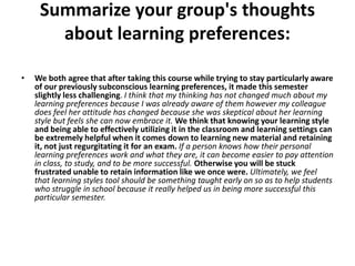 Summarize your group's thoughts
       about learning preferences:

•   We both agree that after taking this course while trying to stay particularly aware
    of our previously subconscious learning preferences, it made this semester
    slightly less challenging. I think that my thinking has not changed much about my
    learning preferences because I was already aware of them however my colleague
    does feel her attitude has changed because she was skeptical about her learning
    style but feels she can now embrace it. We think that knowing your learning style
    and being able to effectively utilizing it in the classroom and learning settings can
    be extremely helpful when it comes down to learning new material and retaining
    it, not just regurgitating it for an exam. If a person knows how their personal
    learning preferences work and what they are, it can become easier to pay attention
    in class, to study, and to be more successful. Otherwise you will be stuck
    frustrated unable to retain information like we once were. Ultimately, we feel
    that learning styles tool should be something taught early on so as to help students
    who struggle in school because it really helped us in being more successful this
    particular semester.
 
