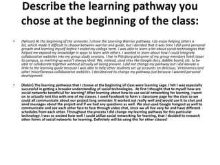 Describe the learning pathway you
    chose at the beginning of the class:
•   (Nelson) At the beginning of the semester, I chose the Learning Warrior pathway. I do enjoy helping others a
    lot, which made it difficult to choose between warrior and guide, but I decided that it was time I did some personal
    growth and learning myself before I ended my college term. I was able to learn a lot about social technologies that
    helped me expand my knowledge in ways to learn with others. I wanted to learn about how I could integrate
    collaborative websites into my group study sessions. I live in Pittsburg and some of my group members lived closer
    to campus, so meeting up wasn’t always ideal. We, instead, used sites like Google docs, dabble board, etc. to be
    able to collaborate together without actually all being present. I did not change my pathway but I did deviate a
    little to the learning guide because I was able to help other students set up accounts on delicious, Virtonomics and
    other miscellaneous collaborative websites. I decided not to change my pathway just because I wanted personal
    development.

•   (Robin) The learning pathways that I choose at the beginning of class were learning sage. I felt I was especially
    successful in getting a broader understanding of social technologies. At first I thought that to myself how are
    social networks beneficial for learning? After learning about how to use social networking for learning, I went
    on to actually test this with one of my classes. I used Facebook to form a classroom page for the class so we
    could all communicate about our project long semester. It worked out really well and would use it to chat and
    send messages about the project and if we had any questions as well. We also used Google hangout as well to
    communicate and see each other face to face through video chat, since we all live very far and have different
    schedules from each other. Throughout the process I did change my learning pathway for this particular
    technology. I was so excited how well I could utilize social networking for learning, that I decided to research
    other forms of social networks for learning. Definitely will be using this for other classes!
 