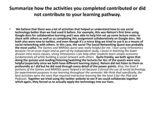 Summarize how the activities you completed contributed or did
          not contribute to your learning pathway.

•    We believe that there was a lot of activities that helped us understand how to use social
    technology better than we had used it before. For example, this was Nelson’s first time using
    Google docs for collaborative learning and I was able to help him set up some lecture notes to
    share with others as well as us completing this assignment collaboratively on Google docs. We
    both also were new to twitter, and even though it's a micro blog we tried to use it as a means of
    social networking with others. In this case, the social The Social Networking Quest was probably
    the most useful. The Games and MMOGs quest was really helpful for me. I love using Virtonomics
    because I’m an econ major and as part of my independent study, I assist in teaching the lower
    division intro micro classes. Using Virtonomics I can help other students learn simple economic
    fundamentals all while building a social network with others. Quite frankly, we both agree that
    doing the quizzes and reading/listening/watching the lectures for ALL of the quests were very
    helpful (especially since we both have different learning styles). Nelson did not listen to them as
    profoundly as I did but he did read through every detail of the power points. Also, the level 3
    portions of the Games and MMOGs quest helped a lot because it forced the use of social technology
    for experimental purposes in our learning throughout the semester. We think that specifically, the
    best activities were the ones that required interactive learning like the level 3 for the iPad and
    Podcasts. Together we tried using the twitter website to see if we could collaborate together
    which again, they forced us to actually apply the technology into our lives.
 