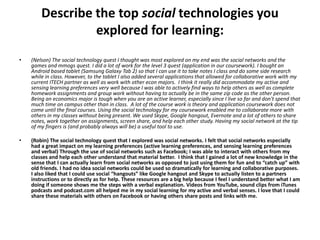 Describe the top social technologies you
                 explored for learning:
•   (Nelson) The social technology quest I thought was most explored on my end was the social networks and the
    games and mmogs quest. I did a lot of work for the level 3 quest (application in our coursework). I bought an
    Android based tablet (Samsung Galaxy Tab 2) so that I can use it to take notes I class and do some side research
    while in class. However, to the tablet I also added several applications that allowed for collaborative work with my
    current ITECH partner as well as work with other econ majors. I think it really did accommodate my active and
    sensing learning preferences very well because I was able to actively find ways to help others as well as complete
    homework assignments and group work without having to actually be in the same zip code as the other person.
    Being an economics major is tough when you are an active learner, especially since I live so far and don't spend that
    much time on campus other than in class. A lot of the course work is theory and application coursework does not
    come until the final courses. Using the social technology for my coursework enabled me to collaborate more with
    others in my classes without being present. We used Skype, Google hangout, Evernote and a lot of others to share
    notes, work together on assignments, screen share, and help each other study. Having my social network at the tip
    of my fingers is (and probably always will be) a useful tool to use.

•   (Robin) The social technology quest that I explored was social networks. I felt that social networks especially
    had a great impact on my learning preferences (active learning preferences, and sensing learning preferences
    and verbal) Through the use of social networks such as Facebook; I was able to interact with others from my
    classes and help each other understand that material better. I think that I gained a lot of new knowledge in the
    sense that I can actually learn from social networks as opposed to just using them for fun and to “catch up” with
    old friends. I had no idea social networks could be used so dramatically for learning and collaborative purposes.
    I also liked that I could use social “hangouts” like Google hangout and Skype to actually listen to a partners
    instructions or to directly as for help. These resources are a big help because I feel I understand better what I am
    doing if someone shows me the steps with a verbal explanation. Videos from YouTube, sound clips from iTunes
    podcasts and podcast.com all helped me in my social learning for my active and verbal senses. I love that I could
    share these materials with others on Facebook or having others share posts and links with me.
 