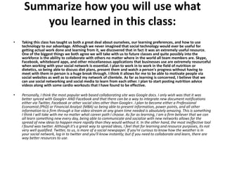Summarize how you will use what
        you learned in this class:
•   Taking this class has taught us both a great deal about ourselves, our learning preferences, and how to use
    technology to our advantage. Although we never imagined that social technology would ever be useful for
    getting actual work done and learning from it, we discovered that in fact it was an extremely useful resource.
    One of the biggest things we both agree we will take with us to future classes and quite possibly into the
    workforce is the ability to collaborate with others no matter where in the world all team members are. Skype,
    Facebook, whiteboard apps, and other miscellaneous applications that businesses use are extremely resourceful
    when working with your social network is essential. I plan to work in to work in the field of nutrition or
    dietetics, so being able to discuss diet plans, present them and watch a person's progress without having to
    meet with them in person is a huge break through. I think it allows for me to be able to motivate people via
    social websites as well as to extend my network of clientele. As far as learning is concerned, I believe that we
    can use social networking and social media to learn from each other. I plan to start posting nutrition advice
    videos along with some cardio workouts that I have found to be effective.

•   Personally, I think the most popular web based collaborating site was Google docs. I only wish was that it was
    better synced with Google+ AND Facebook and that there can be a way to integrate new document notifications
    either via Twitter, Facebook or other social sites other than Google+. I plan to become either a Professional
    Economist (PhD) or Financial Analyst (MBA) so being able to present information, power points, and all other
    information to a firm through a live video stream at any given time needed is absolutely amazing. This is something
    I think I will take with me no matter what career path I choose. As far as learning, I am a firm believer that we can
    all learn something new every day, being able to communicate and socialize with new networks allows for the
    spread of new ideas to happen more rapidly than they would without it. In the other hand, the most ineffective tool
    I found was twitter. Although it's a great way to spread ideas, I feel that for learning and resource purposes, its not
    very well qualified. Twitter, to us, is more of a social newspaper. If you’re curious to know how the weather is in
    your social network, log in to twitter and you’ll know instantly; but if you need to collaborate and learn, there are
    way better resources to use.
 