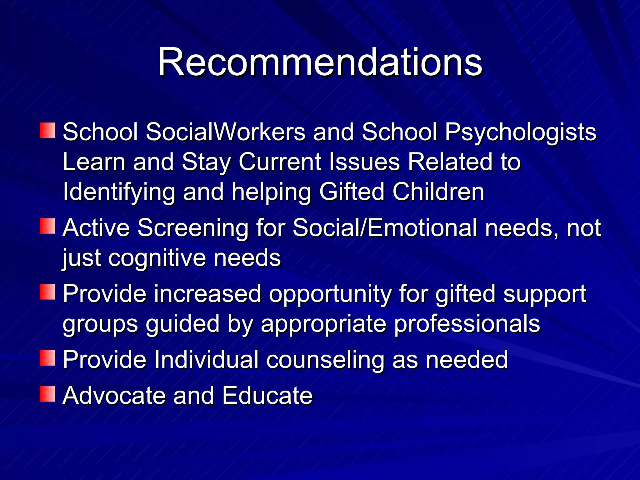 Recommendations School SocialWorkers and School Psychologists Learn and Stay Current Issues Related to Identifying and helping Gifted Children Active Screening for Social/Emotional needs, not just cognitive needs Provide increased opportunity for gifted support groups guided by appropriate professionals Provide Individual counseling as needed Advocate and Educate 