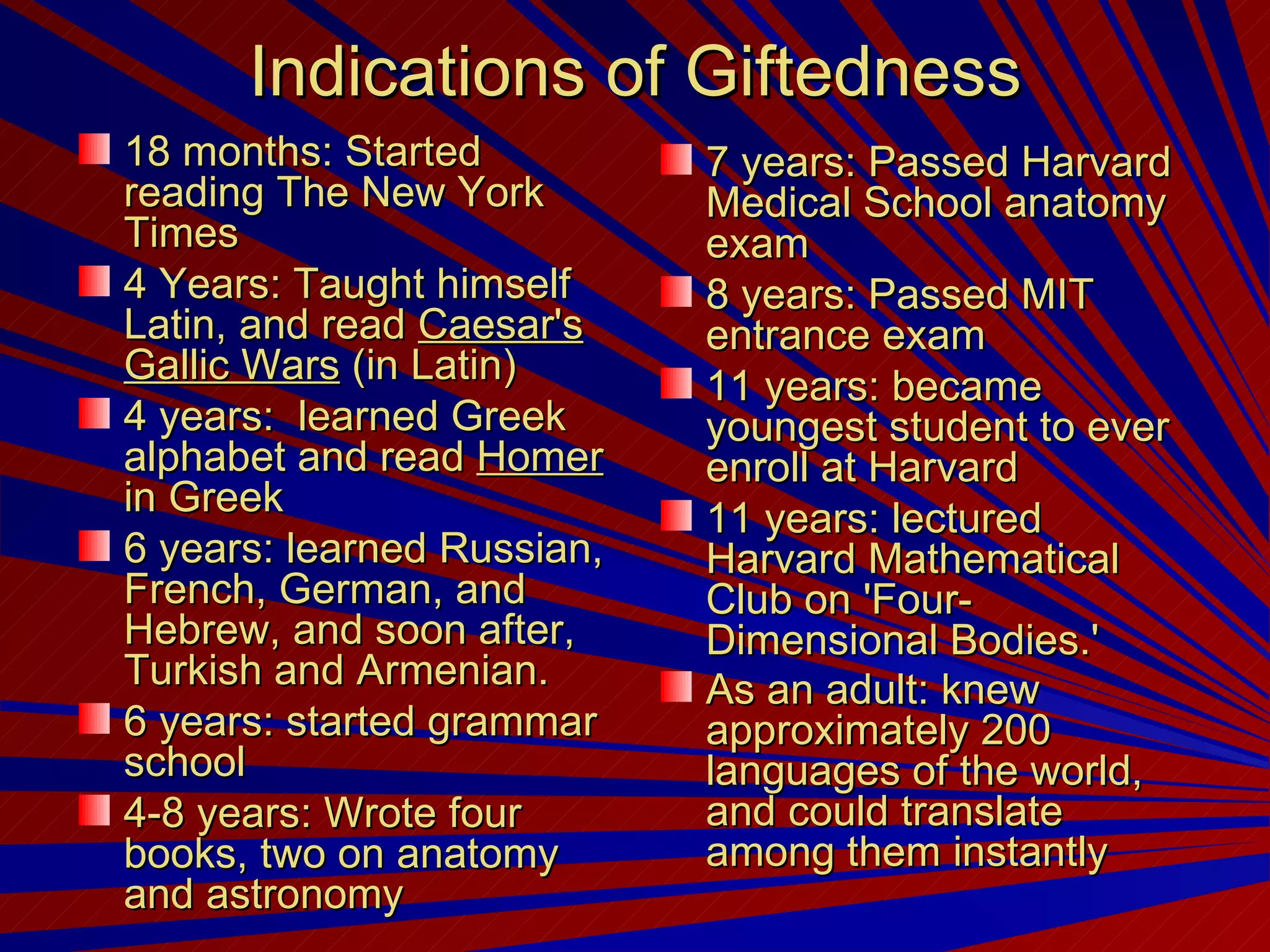 Indications of Giftedness 18 months: Started reading The New York Times 4 Years: Taught himself Latin, and read  Caesar's Gallic Wars  (in Latin)  4 years:  learned Greek alphabet and read  Homer  in Greek 6 years: learned Russian, French, German, and Hebrew, and soon after, Turkish and Armenian.  6 years: started grammar school 4-8 years: Wrote four books, two on anatomy and astronomy  7 years: Passed Harvard Medical School anatomy exam  8 years: Passed MIT entrance exam  11 years: became youngest student to ever enroll at Harvard 11 years: lectured Harvard Mathematical Club on 'Four-Dimensional Bodies.'  As an adult: knew approximately 200 languages of the world, and could translate among them instantly   