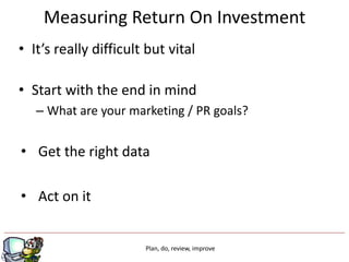 Measuring Return On Investment
• It’s really difficult but vital

• Start with the end in mind
   – What are your marketing / PR goals?


• Get the right data

• Act on it


                       Plan, do, review, improve
 