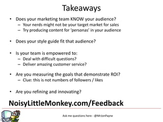 Takeaways
• Does your marketing team KNOW your audience?
   – Your nerds might not be your target market for sales
   – Try producing content for ‘personas’ in your audience

• Does your style guide fit that audience?

• Is your team is empowered to:
   – Deal with difficult questions?
   – Deliver amazing customer service?

• Are you measuring the goals that demonstrate ROI?
   – Clue: this is not numbers of followers / likes

• Are you refining and innovating?

NoisyLittleMonkey.com/Feedback
                            Ask me questions here - @MrJonPayne
 