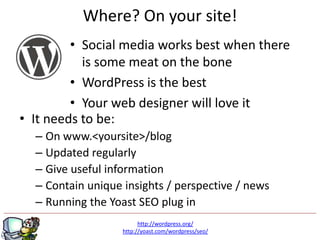Where? On your site!
         • Social media works best when there
           is some meat on the bone
         • WordPress is the best
         • Your web designer will love it
• It needs to be:
  – On www.<yoursite>/blog
  – Updated regularly
  – Give useful information
  – Contain unique insights / perspective / news
  – Running the Yoast SEO plug in
                         http://wordpress.org/
                   http://yoast.com/wordpress/seo/
 