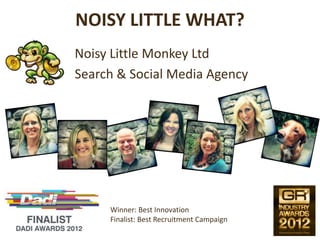 NOISY LITTLE WHAT?
Noisy Little Monkey Ltd
Search & Social Media Agency




     Winner: Best Innovation
     Finalist: Best Recruitment Campaign
 