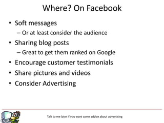 Where? On Facebook
• Soft messages
  – Or at least consider the audience
• Sharing blog posts
  – Great to get them ranked on Google
• Encourage customer testimonials
• Share pictures and videos
• Consider Advertising



             Talk to me later if you want some advice about advertising
 