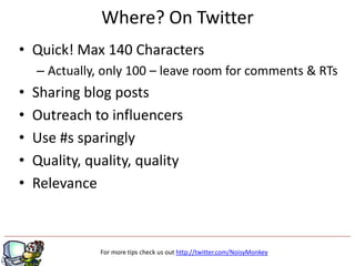 Where? On Twitter
• Quick! Max 140 Characters
    – Actually, only 100 – leave room for comments & RTs
•   Sharing blog posts
•   Outreach to influencers
•   Use #s sparingly
•   Quality, quality, quality
•   Relevance



               For more tips check us out http://twitter.com/NoisyMonkey
 