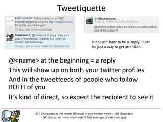 Tweetiquette


                                                    It doesn’t have to be a ‘reply’ it can
                                                    be just a way to get attention…


@<name> at the beginning = a reply
This will show up on both your twitter profiles
And in the tweetfeeds of people who follow
BOTH of you
It’s kind of direct, so expect the recipient to see it

         140 Characters in the tweet+20 (max) in your twitter name = 160 characters
                                          g
              160 characters = maximum size of SMS message (a text message)
 