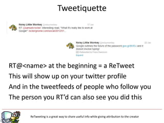 Tweetiquette




RT@<name> at the beginning = a ReTweet
This will show up on your twitter profile
And in the tweetfeeds of people who follow you
The person you RT’d can also see you did this

                                              g
       ReTweeting is a great way to share useful info while giving attribution to the creator
 