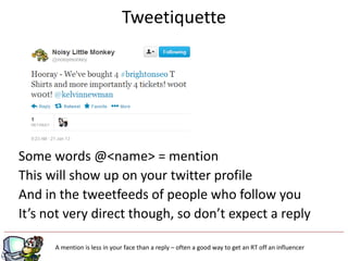 Tweetiquette




Some words @<name> = mention
This will show up on your twitter profile
And in the tweetfeeds of people who follow you
It’s not very direct though, so don’t expect a reply

                                                  g
      A mention is less in your face than a reply – often a good way to get an RT off an influencer
 
