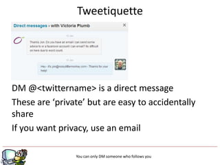 Tweetiquette




DM @<twittername> is a direct message
These are ‘private’ but are easy to accidentally
share
If you want privacy, use an email

                                 g
                You can only DM someone who follows you
 