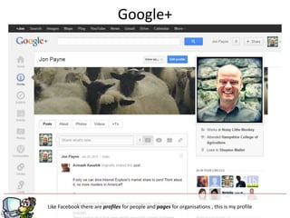 Google+




                                          g
Like Facebook there are profiles for people and pages for organisations , this is my profile
 