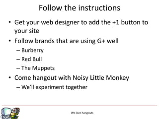 Follow the instructions
• Get your web designer to add the +1 button to
  your site
• Follow brands that are using G+ well
  – Burberry
  – Red Bull
  – The Muppets
• Come hangout with Noisy Little Monkey
  – We’ll experiment together



                           g
                      We love hangouts
 