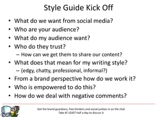 Style Guide Kick Off
•   What do we want from social media?
•   Who are your audience?
•   What do my audience want?
•   Who do they trust?
    – How can we get them to share our content?
• What does that mean for my writing style?
    – (edgy, chatty, professional, informal?)
• From a brand perspective how do we work it?
• Who is empowered to do this?
• How do we deal with negative comments?
             Get the brand guardians, free thinkers and social junkies in on the chat
                             Take AT LEAST half a day to discuss it
 