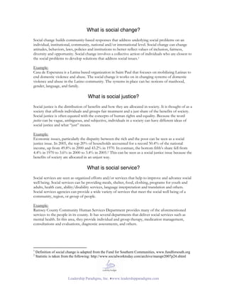 What is social change?
Social change builds community-based responses that address underlying social problems on an
individual, institutional, community, national and/or international level. Social change can change
attitudes, behaviors, laws, policies and institutions to better reflect values of inclusion, fairness,
diversity and opportunity. Social change involves a collective action of individuals who are closest to
the social problems to develop solutions that address social issues. 1

Example:
Casa de Esperanza is a Latina based organization in Saint Paul that focuses on mobilizing Latinas to
end domestic violence and abuse. The social change it works on in changing systems of domestic
violence and abuse in the Latino community. The systems in place can be: notions of manhood,
gender, language, and family.

                                     What is social justice?
Social justice is the distribution of benefits and how they are allocated in society. It is thought of as a
society that affords individuals and groups fair treatment and a just share of the benefits of society.
Social justice is often equated with the concepts of human rights and equality. Because the word
justice can be vague, ambiguous, and subjective, individuals in a society can have different ideas of
social justice and what “just” means.

Example:
Economic issues, particularly the disparity between the rich and the poor can be seen as a social
justice issue. In 2005, the top 20% of households accounted for a record 50.4% of the national
income, up from 49.8% in 2000 and 43.2% in 1970. In contrast, the bottom fifth’s share fell from
4.4% in 1970 to 3.6% in 2000 to 3.4% in 2005.2 This can be seen as a social justice issue because the
benefits of society are allocated in an unjust way.

                                     What is social service?
Social services are seen as organized efforts and/or services that help to improve and advance social
well being. Social services can be providing meals, shelter, food, clothing, programs for youth and
adults, health care, ability/disability services, language interpretation and translation and others.
Social services agencies can provide a wide variety of services that meet the social well being of a
community, region, or group of people.

Example:
Ramsey County Community Human Services Department provides many of the aforementioned
services to the people in its county. It has several departments that deliver social services such as
mental health. In this area, they provide individual and group therapy, medication management,
consultations and evaluations, diagnostic assessments, and others.




1
    Definition of social change is adapted from the Fund for Southern Communities, www.fundforsouth.org
2
    Statistic is taken from the following: http://www.socialworktoday.com/archive/marapr2007p24.shtml




                        Leadership Paradigms, Inc. ♦www.leadershipparadigms.com
 