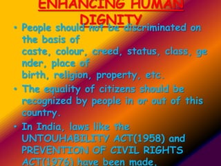 ENHANCING HUMAN
DIGNITY• People should not be discriminated on
the basis of
caste, colour, creed, status, class, ge
nder, place of
birth, religion, property, etc.
• The equality of citizens should be
recognized by people in or out of this
country.
• In India, laws like the
UNTOUHABILITY ACT(1958) and
PREVENTION OF CIVIL RIGHTS
ACT(1976) have been made.
 