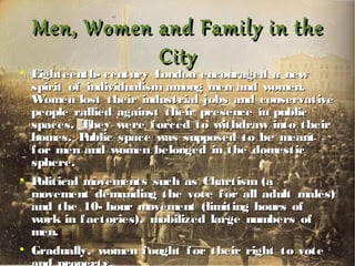 Men, Women and Family in theMen, Women and Family in the
CityCity

Eighteenth- century London encouraged a newEighteenth- century London encouraged a new
spirit of individualism among men and women.spirit of individualism among men and women.
Women lost their industrial jobs and conservativeWomen lost their industrial jobs and conservative
people rallied against their presence in publicpeople rallied against their presence in public
spaces. They were forced to withdraw into theirspaces. They were forced to withdraw into their
homes. Public space was supposed to be meanthomes. Public space was supposed to be meant
for men and women belonged in the domesticfor men and women belonged in the domestic
sphere.sphere.

Political movements such as Chartism (aPolitical movements such as Chartism (a
movement demanding the vote for all adult males)movement demanding the vote for all adult males)
and the 10- hour movement (limiting hours ofand the 10- hour movement (limiting hours of
work in factories), mobilized large numbers ofwork in factories), mobilized large numbers of
men.men.

Gradually, women fought for their right to voteGradually, women fought for their right to vote
 