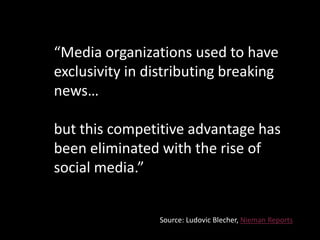 “Media organizations used to have
exclusivity in distributing breaking
news…
but this competitive advantage has
been eliminated with the rise of
social media.”
Source: Ludovic Blecher, Nieman Reports
 