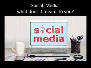 Social. Media.
what does it mean…to you?
 