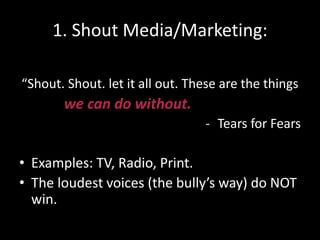 1. Shout Media/Marketing:
“Shout. Shout. let it all out. These are the things
we can do without.
- Tears for Fears
• Examples: TV, Radio, Print.
• The loudest voices (the bully’s way) do NOT
win.
 
