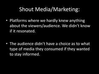 Shout Media/Marketing:
• Platforms where we hardly knew anything
about the viewers/audience. We didn’t know
if it resonated.
• The audience didn’t have a choice as to what
type of media they consumed if they wanted
to stay informed.
 