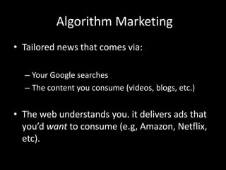 Algorithm Marketing
• Tailored news that comes via:
– Your Google searches
– The content you consume (videos, blogs, etc.)
• The web understands you. it delivers ads that
you’d want to consume (e.g, Amazon, Netflix,
etc).
 