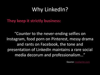 Why LinkedIn?
They keep it strictly business:
“Counter to the never-ending selfies on
Instagram, food porn on Pinterest, messy drama
and rants on Facebook, the tone and
presentation of LinkedIn maintains a rare social
media decorum and professionalism…”
-Source: readwrite.com
 