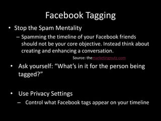 Facebook Tagging
• Stop the Spam Mentality
– Spamming the timeline of your Facebook friends
should not be your core objective. Instead think about
creating and enhancing a conversation.
Source: themarketingnutz.com
• Ask yourself: “What’s in it for the person being
tagged?”
• Use Privacy Settings
– Control what Facebook tags appear on your timeline
 