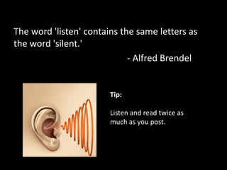 The word 'listen' contains the same letters as
the word 'silent.'
- Alfred Brendel
Tip:
Listen and read twice as
much as you post.
 