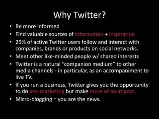 Why Twitter?
• Be more informed
• Find valuable sources of information + inspiration
• 25% of active Twitter users follow and interact with
companies, brands or products on social networks.
• Meet other like-minded people w/ shared interests
• Twitter is a natural “companion medium” to other
media channels - in particular, as an accompaniment to
live TV.
• If you run a business, Twitter gives you the opportunity
to do less marketing but make more of an impact.
• Micro-blogging = you are the news.
 