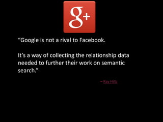“Google is not a rival to Facebook.
It’s a way of collecting the relationship data
needed to further their work on semantic
search.”
– Ray Hiltz
 